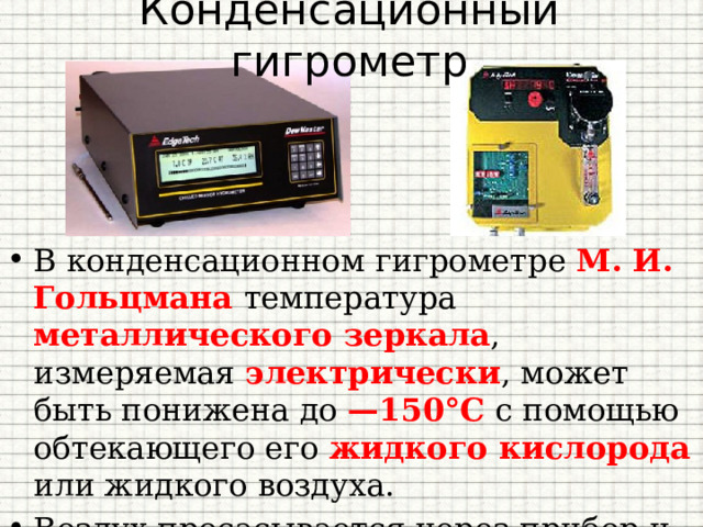 Конденсационный гигрометр В конденсационном гигрометре М. И. Гольцмана температура металлического зеркала , измеряемая электрически , может быть понижена до —150°С с помощью обтекающего его жидкого кислорода или жидкого воздуха. Воздух просасывается через прибор и проходит мимо зеркала, где и происходит конденсация. 