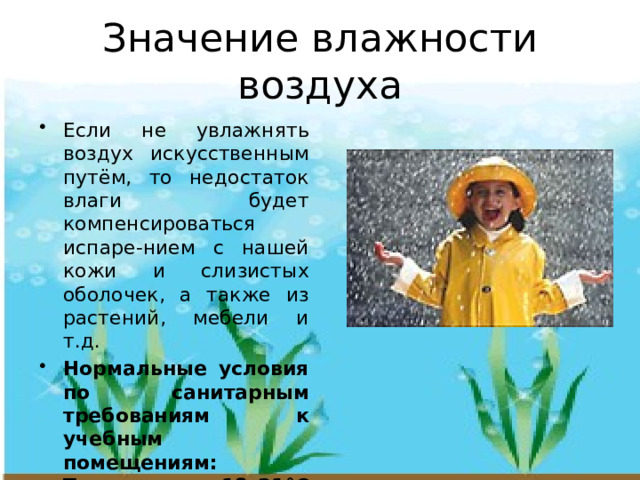 Значение влажности воздуха Если не увлажнять воздух искусственным путём, то недостаток влаги будет компенсироваться испаре-нием с нашей кожи и слизистых оболочек, а также из растений, мебели и т.д. Нормальные условия по санитарным требованиям к учебным помещениям: Температура 18–21°С и влажность воздуха 40–60% 