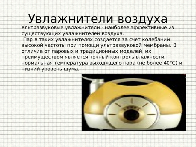 Увлажнители воздуха Ультразвуковые увлажнители - наиболее эффективные из существующих увлажнителей воздуха.  Пар в таких увлажнителях создается за счет колебаний высокой частоты при помощи ультразвуковой мембраны. В отличие от паровых и традиционных моделей, их преимуществом является точный контроль влажности, нормальная температура выходящего пара (не более 40°С) и низкий уровень шума. 