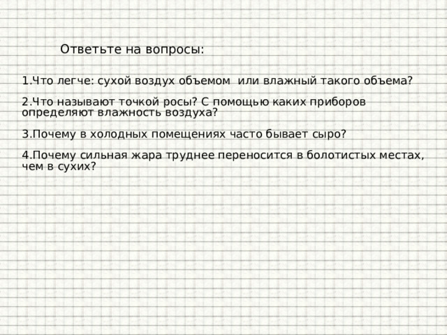 Ответьте на вопросы: 1.Что легче: сухой воздух объемом или влажный такого объема? 2.Что называют точкой росы? С помощью каких приборов определяют влажность воздуха? 3.Почему в холодных помещениях часто бывает сыро? 4.Почему сильная жара труднее переносится в болотистых местах, чем в сухих? 