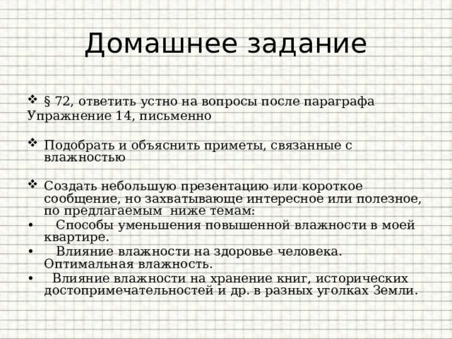 Домашнее задание § 72, ответить устно на вопросы после параграфа Упражнение 14, письменно Подобрать и объяснить приметы, связанные с влажностью Создать небольшую презентацию или короткое сообщение, но захватывающе интересное или полезное, по предлагаемым ниже темам: •   Способы уменьшения повышенной влажности в моей квартире. •   Влияние влажности на здоровье человека. Оптимальная влажность. •   Влияние влажности на хранение книг, исторических достопримечательностей и др. в разных уголках Земли. 