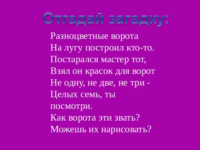 Разноцветные ворота На лугу построил кто-то. Постарался мастер тот, Взял он красок для ворот Не одну, не две, не три - Целых семь, ты посмотри. Как ворота эти звать? Можешь их нарисовать? 