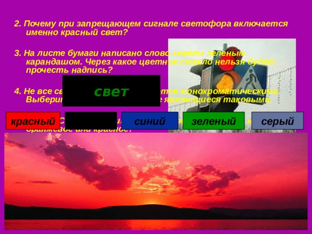 2. Почему при запрещающем сигнале светофора включается именно красный свет?  3. На листе бумаги написано слово «свет» зеленым карандашом. Через какое цветное стекло нельзя будет прочесть надпись?  4. Не все световые волны являются монохроматическими. Выберите из списка цвета, не являющиеся таковыми.  5. Почему Солнце в зените – ослепительно-белое, а на закате – оранжевое или красное? свет черный красный синий серый зеленый 