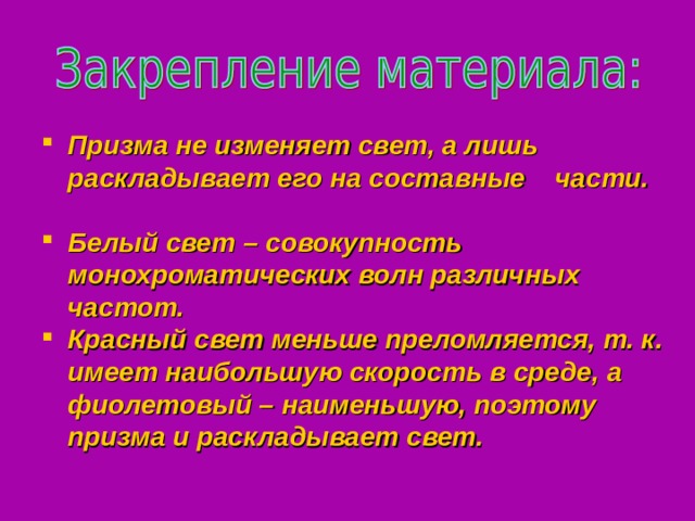 Призма не изменяет свет, а лишь  раскладывает его на составные части. Белый свет – совокупность монохроматических волн различных частот. Красный свет меньше преломляется, т. к. имеет наибольшую скорость в среде, а фиолетовый – наименьшую, поэтому призма и раскладывает свет. Призма не изменяет свет, а лишь  раскладывает его на составные части. Белый свет – совокупность монохроматических волн различных частот. Красный свет меньше преломляется, т. к. имеет наибольшую скорость в среде, а фиолетовый – наименьшую, поэтому призма и раскладывает свет. 