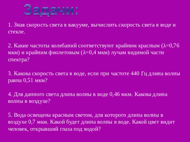 1. Зная скорость света в вакууме, вычислить скорость света в воде и стекле. 2. Какие частоты колебаний соответствуют крайним красным (λ=0,76 мкм) и крайним фиолетовым (λ=0,4 мкм) лучам видимой части спектра? 3. Какова скорость света в воде, если при частоте 440 Гц длина волны равна 0,51 мкм? 4. Для данного света длина волны в воде 0,46 мкм. Какова длина волны в воздухе? 5. Вода освещена красным светом, для которого длина волны в воздухе 0,7 мкм. Какой будет длина волны в воде. Какой цвет видит человек, открывший глаза под водой? 
