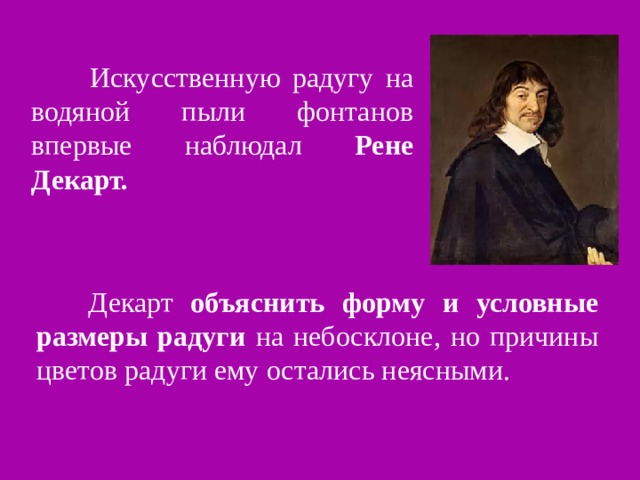  Искусственную радугу на водяной пыли фонтанов впервые наблюдал Рене  Декарт.   Декарт объяснить форму и условные размеры радуги на небосклоне, но причины цветов радуги ему остались неясными. 