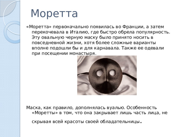 Моретта «Моретта» первоначально появилась во Франции, а затем перекочевала в Италию, где быстро обрела популярность. Эту овальную черную маску было принято носить в повседневной жизни, хотя более сложные варианты вполне подошли бы и для карнавала. Также ее одевали при посещении монастыря. Маска, как правило, дополнялась вуалью. Особенность «Моретты» в том, что она закрывает лишь часть лица, не скрывая всей красоты своей обладательницы . 