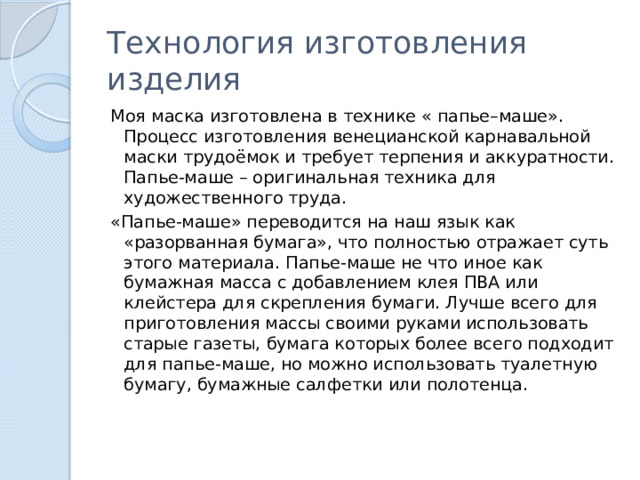 Технология изготовления изделия Моя маска изготовлена в технике « папье–маше». Процесс изготовления венецианской карнавальной маски трудоёмок и требует терпения и аккуратности.  Папье-маше – оригинальная техника для художественного труда. «Папье-маше» переводится на наш язык как «разорванная бумага», что полностью отражает суть этого материала. Папье-маше не что иное как бумажная масса с добавлением клея ПВА или клейстера для скрепления бумаги. Лучше всего для приготовления массы своими руками использовать старые газеты, бумага которых более всего подходит для папье-маше, но можно использовать туалетную бумагу, бумажные салфетки или полотенца. 