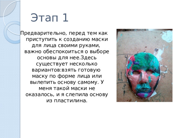 Этап 1 Предварительно, перед тем как приступить к созданию маски для лица своими руками, важно обеспокоиться о выборе основы для нее.Здесь существует несколько вариантов:взять готовую маску по форме лица или вылепить основу самому. У меня такой маски не оказалось, и я слепила основу из пластилина. 