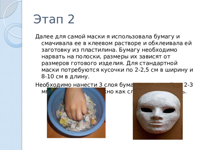 Этап 2 Далее для самой маски я использовала бумагу и смачивала ее в клеевом растворе и обклеивала ей заготовку из пластилина. Бумагу необходимо нарвать на полоски, размеры их зависят от размеров готового изделия. Для стандартной маски потребуются кусочки по 2-2,5 см в ширину и 8-10 см в длину. Необходимо нанести 3 слоя бумаги, толщиной по 2-3 мм. Каждый слой нужно как следует просушить. 