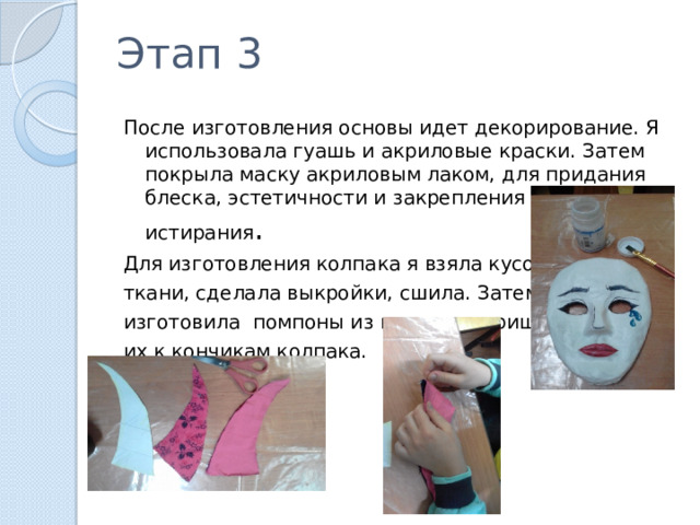 Этап 3 После изготовления основы идет декорирование. Я использовала гуашь и акриловые краски. Затем покрыла маску акриловым лаком, для придания блеска, эстетичности и закрепления красок от истирания . Для изготовления колпака я взяла кусочки ткани, сделала выкройки, сшила. Затем я изготовила помпоны из шерсти и пришила их к кончикам колпака. 