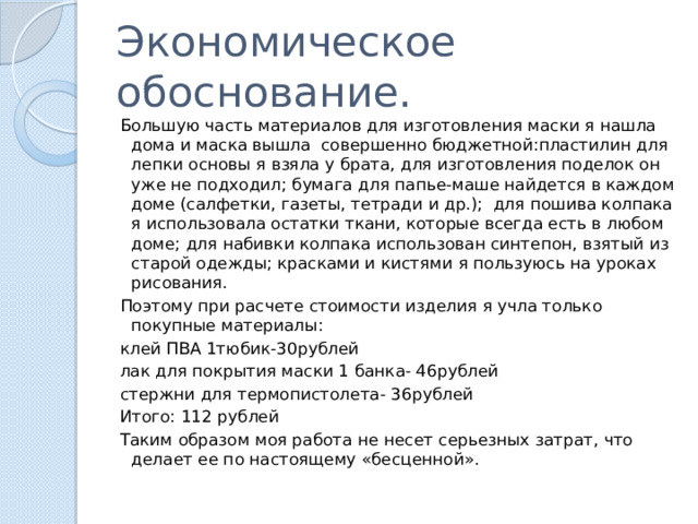 Экономическое обоснование. Большую часть материалов для изготовления маски я нашла дома и маска вышла совершенно бюджетной:пластилин для лепки основы я взяла у брата, для изготовления поделок он уже не подходил; бумага для папье-маше найдется в каждом доме (салфетки, газеты, тетради и др.); для пошива колпака я использовала остатки ткани, которые всегда есть в любом доме; для набивки колпака использован синтепон, взятый из старой одежды; красками и кистями я пользуюсь на уроках рисования. Поэтому при расчете стоимости изделия я учла только покупные материалы: клей ПВА 1тюбик-30рублей лак для покрытия маски 1 банка- 46рублей стержни для термопистолета- 36рублей Итого: 112 рублей Таким образом моя работа не несет серьезных затрат, что делает ее по настоящему «бесценной». 