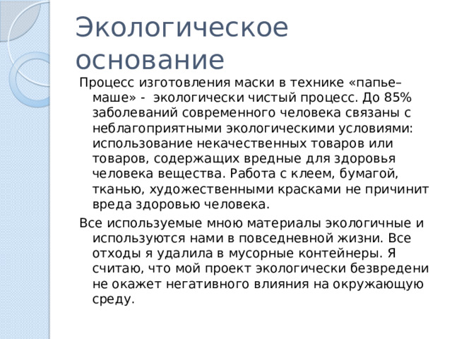Экологическое основание Процесс изготовления маски в технике «папье–маше» - экологически чистый процесс. До 85% заболеваний современного человека связаны с неблагоприятными экологическими условиями: использование некачественных товаров или товаров, содержащих вредные для здоровья человека вещества. Работа с клеем, бумагой, тканью, художественными красками не причинит вреда здоровью человека. Все используемые мною материалы экологичные и используются нами в повседневной жизни. Все отходы я удалила в мусорные контейнеры. Я считаю, что мой проект экологически безвредени не окажет негативного влияния на окружающую среду. 