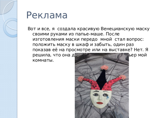 Реклама Вот и все, я создала красивую Венецианскую маску своими руками из папье-маше. После изготовления маски передо мной стал вопрос: положить маску в шкаф и забыть, один раз показав её на просмотре или на выставке? Нет. Я решила, что она должна украшать интерьер мой комнаты. 