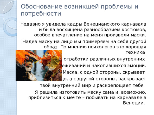 Обоснование возникшей проблемы и потребности   Недавно я увидела кадры Венецианского карнавала и была восхищена разнообразием костюмов, особое впечатление на меня произвели маски. Надев маску на лицо мы примеряем на себя другой образ. По мнению психологов это хорошая техника для отработки различных внутренних переживаний и накопившихся эмоций.  Маска, с одной стороны, скрывает твое лицо, а с другой стороны, раскрывает  твой внутренний мир и раскрепощает тебя. Я решила изготовить маску сама и, возможно, приблизиться к мечте – побывать на карнавале в Венеции. 