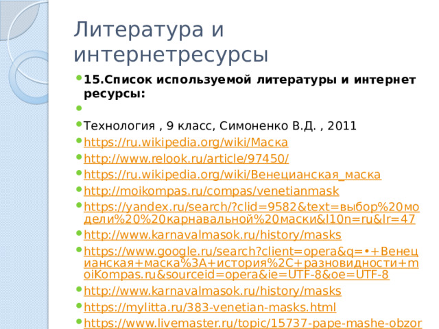 Литература и интернетресурсы 15.Список используемой литературы и интернет ресурсы:   Технология , 9 класс, Симоненко В.Д. , 2011 https://ru.wikipedia.org/wiki/Маска http://www.relook.ru/article/97450/ https://ru.wikipedia.org/wiki/Венецианская_маска http://moikompas.ru/compas/venetianmask https://yandex.ru/search/?clid=9582&text=выбор%20модели%20%20карнавальной%20маски&l10n=ru&lr=47 http://www.karnavalmasok.ru/history/masks https://www.google.ru/search?client=opera&q=•+Венецианская+маска%3A+история%2C+разновидности+moiKompas.ru&sourceid=opera&ie=UTF-8&oe=UTF-8 http://www.karnavalmasok.ru/history/masks https://mylitta.ru/383-venetian-masks.html https://www.livemaster.ru/topic/15737-pape-mashe-obzor-materialov-i-tehnologij 