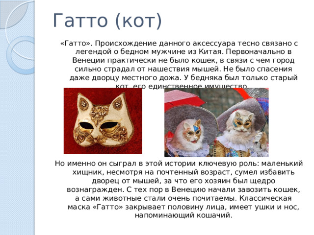 Гатто (кот) «Гатто». Происхождение данного аксессуара тесно связано с легендой о бедном мужчине из Китая. Первоначально в Венеции практически не было кошек, в связи с чем город сильно страдал от нашествия мышей. Не было спасения даже дворцу местного дожа. У бедняка был только старый кот, его единственное имущество. Но именно он сыграл в этой истории ключевую роль: маленький хищник, несмотря на почтенный возраст, сумел избавить дворец от мышей, за что его хозяин был щедро вознагражден. С тех пор в Венецию начали завозить кошек, а сами животные стали очень почитаемы. Классическая маска «Гатто» закрывает половину лица, имеет ушки и нос, напоминающий кошачий. 