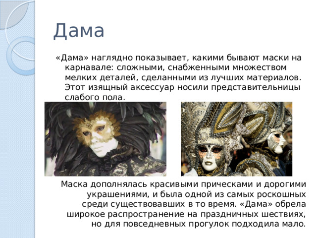 Дама «Дама» наглядно показывает, какими бывают маски на карнавале: сложными, снабженными множеством мелких деталей, сделанными из лучших материалов. Этот изящный аксессуар носили представительницы слабого пола. Маска дополнялась красивыми прическами и дорогими украшениями, и была одной из самых роскошных среди существовавших в то время. «Дама» обрела широкое распространение на праздничных шествиях, но для повседневных прогулок подходила мало. 