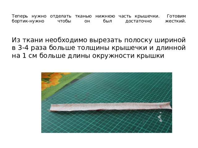  Теперь нужно отделать тканью нижнюю часть крышечки. Готовим бортик-нужно чтобы он был достаточно жесткий.   Из ткани необходимо вырезать полоску шириной в 3-4 раза больше толщины крышечки и длинной на 1 см больше длины окружности крышки 