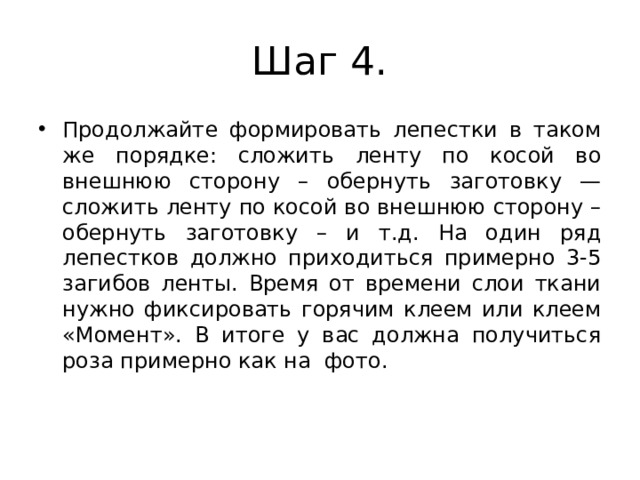 Шаг 4. Продолжайте формировать лепестки в таком же порядке: сложить ленту по косой во внешнюю сторону – обернуть заготовку — сложить ленту по косой во внешнюю сторону – обернуть заготовку – и т.д. На один ряд лепестков должно приходиться примерно 3-5 загибов ленты. Время от времени слои ткани нужно фиксировать горячим клеем или клеем «Момент». В итоге у вас должна получиться роза примерно как на фото. 