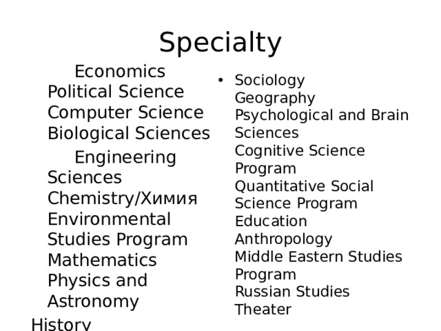 Specialty  Economics  Political Science  Computer Science  Biological Sciences  Engineering Sciences  Chemistry/Химия  Environmental Studies Program  Mathematics  Physics and Astronomy History   Sociology  Geography  Psychological and Brain Sciences  Cognitive Science Program  Quantitative Social Science Program  Education  Anthropology  Middle Eastern Studies Program  Russian Studies  Theater   