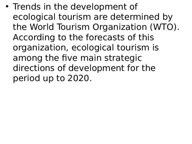 Trends in the development of ecological tourism are determined by the World Tourism Organization (WTO). According to the forecasts of this organization, ecological tourism is among the five main strategic directions of development for the period up to 2020. 