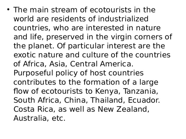 The main stream of ecotourists in the world are residents of industrialized countries, who are interested in nature and life, preserved in the virgin corners of the planet. Of particular interest are the exotic nature and culture of the countries of Africa, Asia, Central America. Purposeful policy of host countries contributes to the formation of a large flow of ecotourists to Kenya, Tanzania, South Africa, China, Thailand, Ecuador. Costa Rica, as well as New Zealand, Australia, etc. 