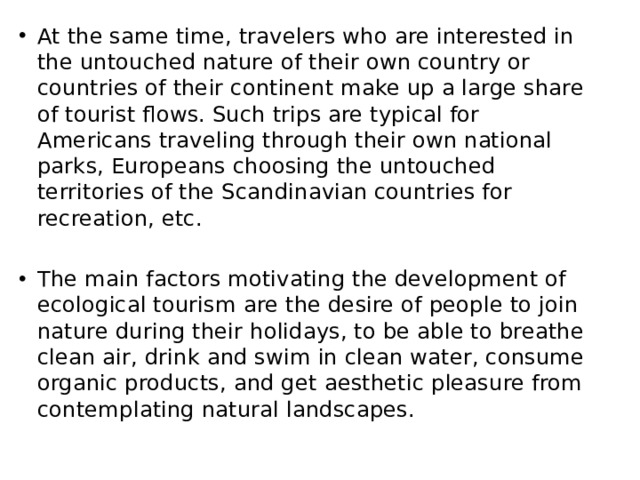 At the same time, travelers who are interested in the untouched nature of their own country or countries of their continent make up a large share of tourist flows. Such trips are typical for Americans traveling through their own national parks, Europeans choosing the untouched territories of the Scandinavian countries for recreation, etc. The main factors motivating the development of ecological tourism are the desire of people to join nature during their holidays, to be able to breathe clean air, drink and swim in clean water, consume organic products, and get aesthetic pleasure from contemplating natural landscapes. 