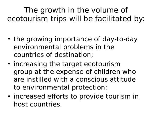 The growth in the volume of ecotourism trips will be facilitated by:   the growing importance of day-to-day environmental problems in the countries of destination; increasing the target ecotourism group at the expense of children who are instilled with a conscious attitude to environmental protection; increased efforts to provide tourism in host countries. 