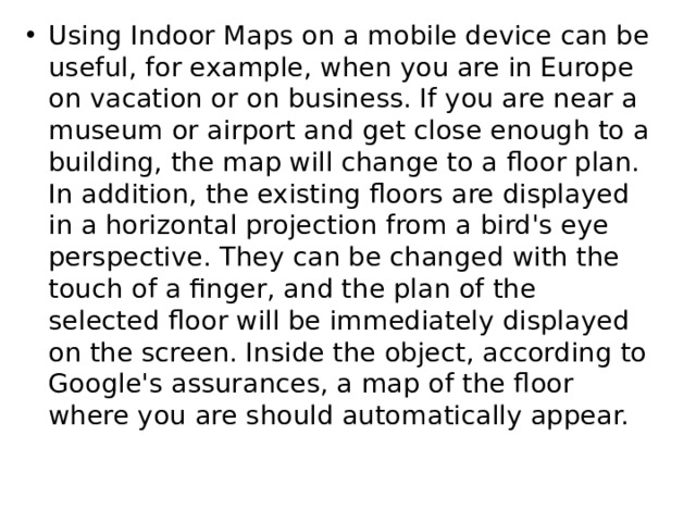 Using Indoor Maps on a mobile device can be useful, for example, when you are in Europe on vacation or on business. If you are near a museum or airport and get close enough to a building, the map will change to a floor plan. In addition, the existing floors are displayed in a horizontal projection from a bird's eye perspective. They can be changed with the touch of a finger, and the plan of the selected floor will be immediately displayed on the screen. Inside the object, according to Google's assurances, a map of the floor where you are should automatically appear. 