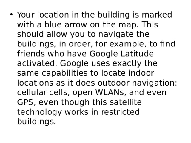Your location in the building is marked with a blue arrow on the map. This should allow you to navigate the buildings, in order, for example, to find friends who have Google Latitude activated. Google uses exactly the same capabilities to locate indoor locations as it does outdoor navigation: cellular cells, open WLANs, and even GPS, even though this satellite technology works in restricted buildings. 