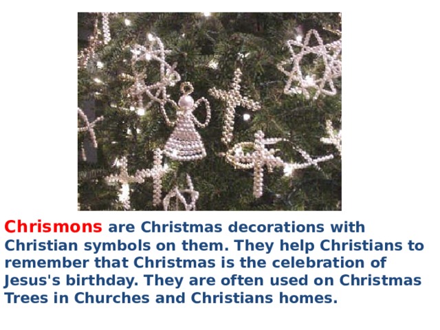 Chrismons are Christmas decorations with Christian symbols on them. They help Christians to remember that Christmas is the celebration of Jesus's birthday. They are often used on Christmas Trees in Churches and Christians homes. 