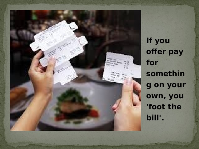 If you offer pay for something on your own, you 'foot the bill'. 