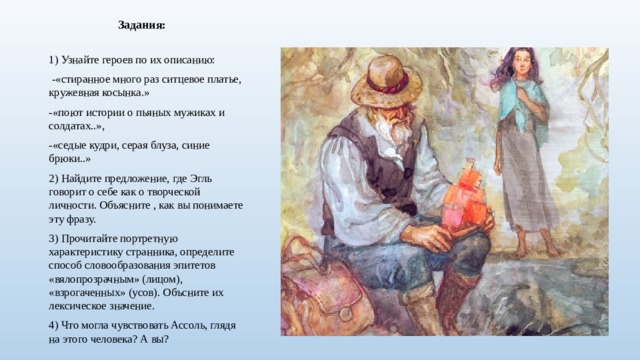 Задания: 1) Узнайте героев по их описанию:  -«стиранное много раз ситцевое платье, кружевная косынка.» -«поют истории о пьяных мужиках и солдатах..», -«седые кудри, серая блуза, синие брюки..» 2) Найдите предложение, где Эгль говорит о себе как о творческой личности. Объясните , как вы понимаете эту фразу. 3) Прочитайте портретную характеристику странника, определите способ словообразования эпитетов «вялопрозрачным» (лицом), «взрогаченных» (усов). Объсните их лексическое значение. 4) Что могла чувствовать Ассоль, глядя на этого человека? А вы?