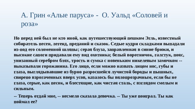 А. Грин «Алые паруса» - О. Уальд «Соловей и роза» Но перед ней был не кто иной, как путешествующий пешком Эгль, известный собиратель песен, легенд, преданий и сказок. Седые кудри складками выпадали из-под его соломенной шляпы; серая блуза, заправленная в синие брюки, и высокие сапоги придавали ему вид охотника; белый воротничок, галстук, пояс, унизанный серебром блях, трость и сумка с новеньким никелевым замочком -- выказывали горожанина. Его лицо, если можно назвать лицом нос, губы и глаза, выглядывавшие из бурно разросшейся лучистой бороды и пышных, свирепо взрогаченных вверх усов, казалось бы вялопрозрачным, если бы не глаза, серые, как песок, и блестящие, как чистая сталь, с взглядом смелым и сильным. -- Теперь отдай мне, -- несмело сказала девочка. -- Ты уже поиграл. Ты как поймал ее?