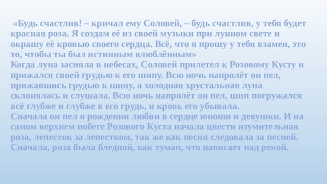 «Будь счастлив! – кричал ему Соловей, – будь счастлив, у тебя будет красная роза. Я создам её из своей музыки при лунном свете и окрашу её кровью своего сердца. Всё, что я прошу у тебя взамен, это то, чтобы ты был истинным влюблённым»  Когда луна засияла в небесах, Соловей прилетел к Розовому Кусту и прижался своей грудью к его шипу. Всю ночь напролёт он пел, прижавшись грудью к шипу, а холодная хрустальная луна склонялась и слушала. Всю ночь напролёт он пел, шип погружался всё глубже и глубже в его грудь, и кровь его убывала.  Сначала он пел о рождении любви в сердце юноши и девушки. И на самом верхнем побеге Розового Куста начала цвести изумительная роза, лепесток за лепестком, так же как песня следовала за песней. Сначала, роза была бледной, как туман, что нависает над рекой.