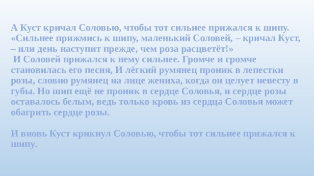 А Куст кричал Соловью, чтобы тот сильнее прижался к шипу.  «Сильнее прижмись к шипу, маленький Соловей, – кричал Куст, – или день наступит прежде, чем роза расцветёт!»  И Соловей прижался к нему сильнее. Громче и громче становилась его песня, И лёгкий румянец проник в лепестки розы, словно румянец на лице жениха, когда он целует невесту в губы. Но шип ещё не проник в сердце Соловья, и сердце розы оставалось белым, ведь только кровь из сердца Соловья может обагрить сердце розы.   И вновь Куст крикнул Соловью, чтобы тот сильнее прижался к шипу .
