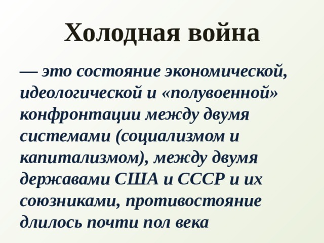 Холодная война — это состояние экономической, идеологической и «полувоенной» конфронтации между двумя системами (социализмом и капитализмом), между двумя державами США и СССР и их союзниками, противостояние длилось почти пол века    