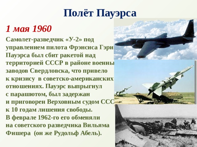 Полёт Пауэрса 1 мая 1960 Самолет-разведчик «У-2» под управлением пилота Фрэнсиса Гэри Пауэрса был сбит ракетой над территорией СССР в районе военных заводов Свердловска, что привело к кризису  в советско-американских отношениях. Пауэрс выпрыгнул  с парашютом, был задержан  и приговорен Верховным судом СССР к 10 годам лишения свободы. В феврале 1962-го его обменяли на советского разведчика Вильяма Фишера  (он же Рудольф Абель).   