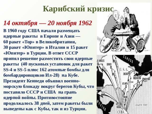 Карибский кризис 14 октября — 20 ноября 1962 В 1960 году США начали размещать ядерные ракеты  в Европе и Азии — 60 ракет «Тор» в Великобритании, 30 ракет «Юпитер» в Италии и 15 ракет «Юпитер» в Турции. В ответ СССР принял решение разместить свои ядерные ракеты  (40 пусковых установок для ракет SS-4 и SS-5 плюс 162 атомные бомбы для бомбардировщиков Ил-28)  на Кубе. Президент Кеннеди объявил военно-морскую блокаду вокруг берегов Кубы, что поставило СССР и США  на грань ядерной войны. Противостояние продолжалось 38 дней, затем ракеты были выведены как с Кубы, так и из Турции. 