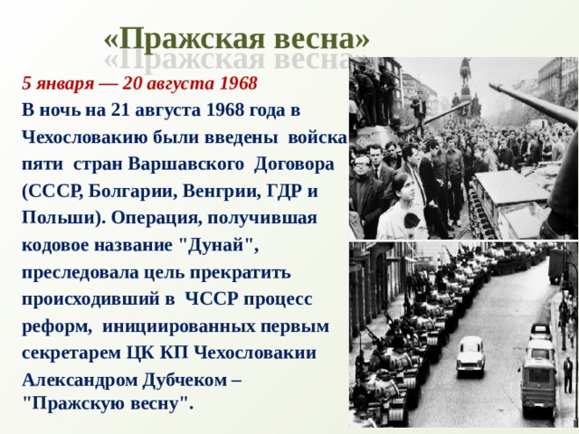 «Пражская весна» 5 января — 20 августа 1968 В ночь на 21 августа 1968 года в  Чехословакию были введены  войска  пяти стран Варшавского  Договора  (СССР, Болгарии, Венгрии, ГДР и  Польши). Операция, получившая  кодовое название 