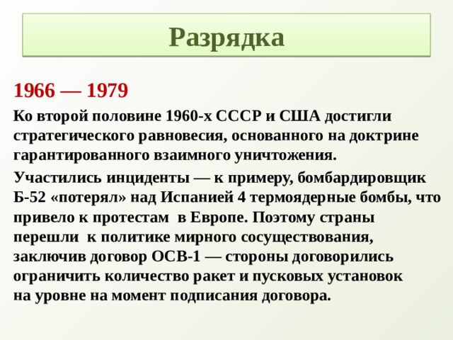 Разрядка 1966 — 1979 Ко второй половине 1960-х СССР и США достигли стратегического равновесия, основанного на доктрине гарантированного взаимного уничтожения. Участились инциденты — к примеру, бомбардировщик Б-52 «потерял» над Испанией 4 термоядерные бомбы, что привело к протестам  в Европе. Поэтому страны перешли  к политике мирного сосуществования, заключив договор ОСВ-1 — стороны договорились ограничить количество ракет и пусковых установок на уровне на момент подписания договора.   