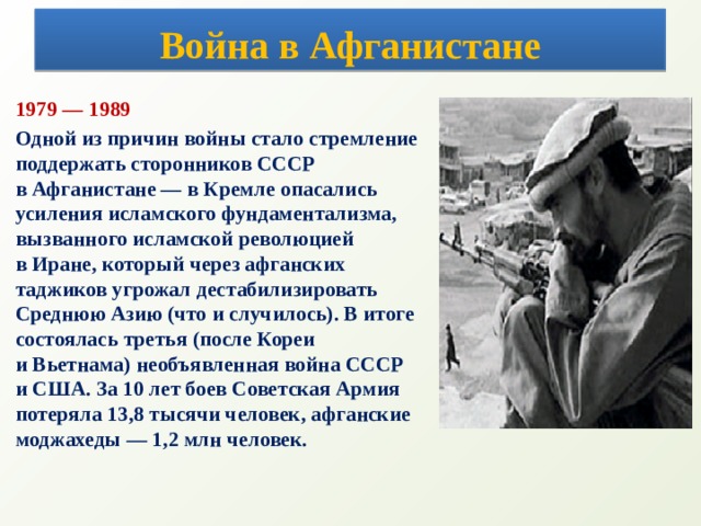 Война в Афганистане 1979 — 1989 Одной из причин войны стало стремление поддержать сторонников СССР  в Афганистане — в Кремле опасались усиления исламского фундаментализма, вызванного исламской революцией  в Иране, который через афганских таджиков угрожал дестабилизировать Среднюю Азию (что и случилось). В итоге состоялась третья (после Кореи и Вьетнама) необъявленная война СССР и США. За 10 лет боев Советская Армия потеряла 13,8 тысячи человек, афганские моджахеды — 1,2 млн человек.   