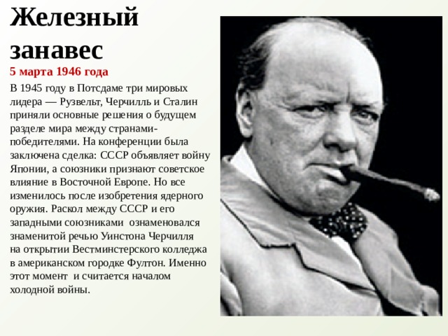 Железный занавес 5 марта 1946 года В 1945 году в Потсдаме три мировых лидера — Рузвельт, Черчилль и Сталин приняли основные решения о будущем разделе мира между странами-победителями. На конференции была заключена сделка: СССР объявляет войну Японии, а союзники признают советское влияние в Восточной Европе. Но все изменилось после изобретения ядерного оружия. Раскол между СССР и его западными союзниками  ознаменовался знаменитой речью Уинстона Черчилля на открытии Вестминстерского колледжа в американском городке Фултон. Именно этот момент  и считается началом холодной войны. 
