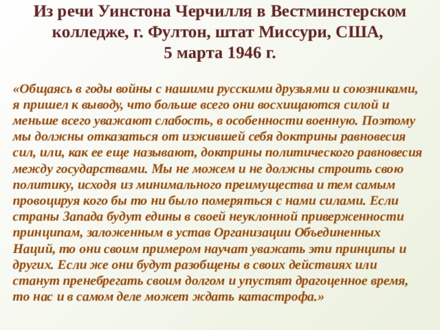 Из речи Уинстона Черчилля в Вестминстерском колледже, г. Фултон, штат Миссури, США,  5 марта 1946 г.   «Общаясь в годы войны с нашими русскими друзьями и союзниками, я пришел к выводу, что больше всего они восхищаются силой и меньше всего уважают слабость, в особенности военную. Поэтому мы должны отказаться от изжившей себя доктрины равновесия сил, или, как ее еще называют, доктрины политического равновесия между государствами. Мы не можем и не должны строить свою политику, исходя из минимального преимущества и тем самым провоцируя кого бы то ни было померяться с нами силами. Если страны Запада будут едины в своей неуклонной приверженности принципам, заложенным в устав Организации Объединенных Наций, то они своим примером научат уважать эти принципы и других. Если же они будут разобщены в своих действиях или станут пренебрегать своим долгом и упустят драгоценное время, то нас и в самом деле может ждать катастрофа.» 