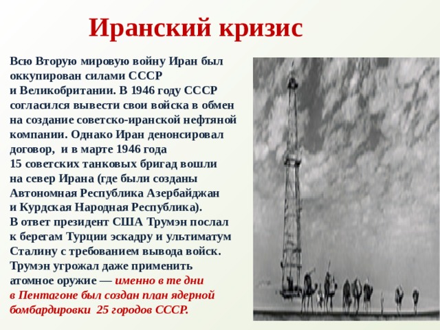 Иранский кризис Всю Вторую мировую войну Иран был оккупирован силами СССР и Великобритании. В 1946 году СССР согласился вывести свои войска в обмен на создание советско-иранской нефтяной компании. Однако Иран денонсировал договор,  и в марте 1946 года 15 советских танковых бригад вошли на север Ирана (где были созданы Автономная Республика Азербайджан и Курдская Народная Республика).  В ответ президент США Трумэн послал  к берегам Турции эскадру и ультиматум Сталину с требованием вывода войск. Трумэн угрожал даже применить атомное оружие —  именно в те дни  в Пентагоне был создан план ядерной бомбардировки  25 городов СССР.  
