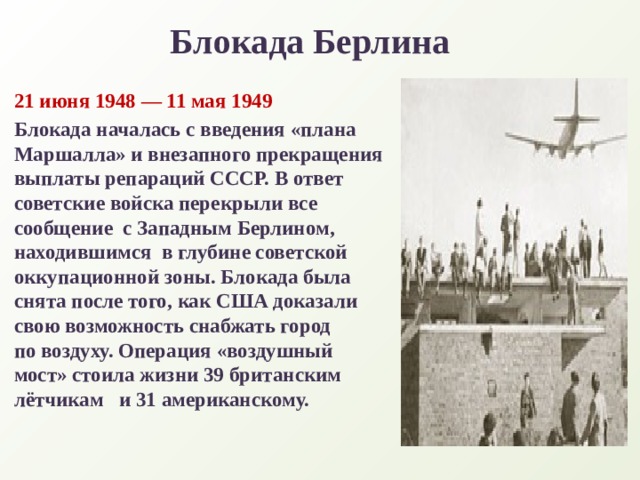 Блокада Берлина 21 июня 1948 — 11 мая 1949 Блокада началась с введения «плана Маршалла» и внезапного прекращения выплаты репараций СССР. В ответ советские войска перекрыли все сообщение  с Западным Берлином, находившимся  в глубине советской оккупационной зоны. Блокада была снята после того, как США доказали свою возможность снабжать город по воздуху. Операция «воздушный мост» стоила жизни 39 британским лётчикам   и 31 американскому.   