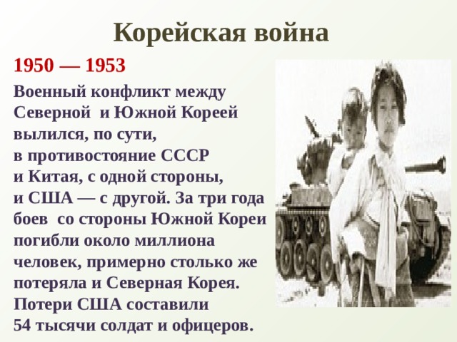 Корейская война 1950 — 1953 Военный конфликт между Северной  и Южной Кореей вылился, по сути,  в противостояние СССР и Китая, с одной стороны, и США — с другой. За три года боев  со стороны Южной Кореи погибли около миллиона человек, примерно столько же потеряла и Северная Корея. Потери США составили 54 тысячи солдат и офицеров. 