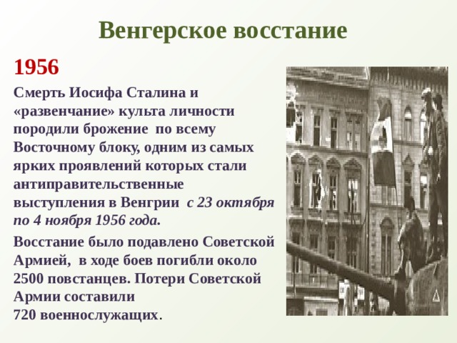 Венгерское восстание 1956 Смерть Иосифа Сталина и  «развенчание» культа личности породили брожение  по всему Восточному блоку, одним из самых ярких проявлений которых стали антиправительственные выступления в Венгрии  с 23 октября по 4 ноября 1956 года.  Восстание было подавлено Советской Армией,  в ходе боев погибли около 2500 повстанцев. Потери Советской Армии составили  720 военнослужащих . 