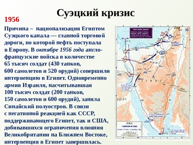 Суэцкий кризис 1956 Причина – национализация Египтом Суэцкого канала — главной торговой дороги, по которой нефть поступала  в Европу. В  октябре 1956 года англо-французские войска в количестве  65 тысяч солдат (430 танков,  600 самолетов и 520 орудий) совершили интервенцию в Египет. Одновременно армия Израиля, насчитывавшая 100 тысяч солдат (200 танков, 150 самолетов и 600 орудий), заняла Синайский полуостров. В связи  с негативной реакцией как СССР, поддерживающего Египет, так и США, добивавшихся ограничения влияния Великобритании на Ближнем Востоке, интервенция в Египет завершилась. 